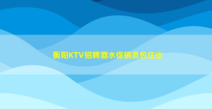 衡阳KTV招聘酒水促销员包住出